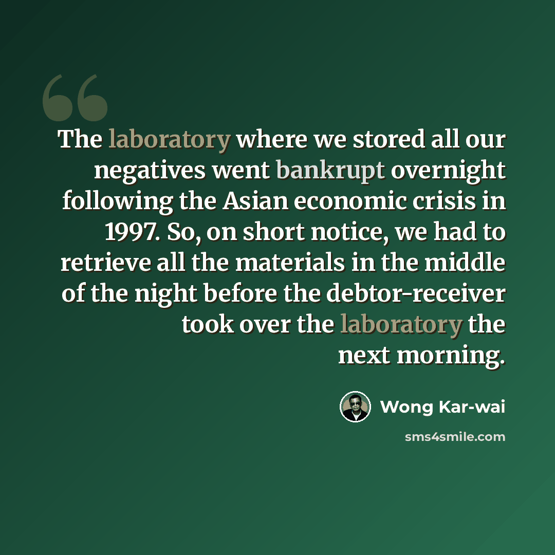 “The laboratory where we stored all our negatives went bankrupt overnight following the Asian economic crisis in 1997. So, on short notice, we had to retrieve all the materials in the middle of the night before the debtor-receiver took over the laboratory the next morning.” quote by Wong Kar-wai