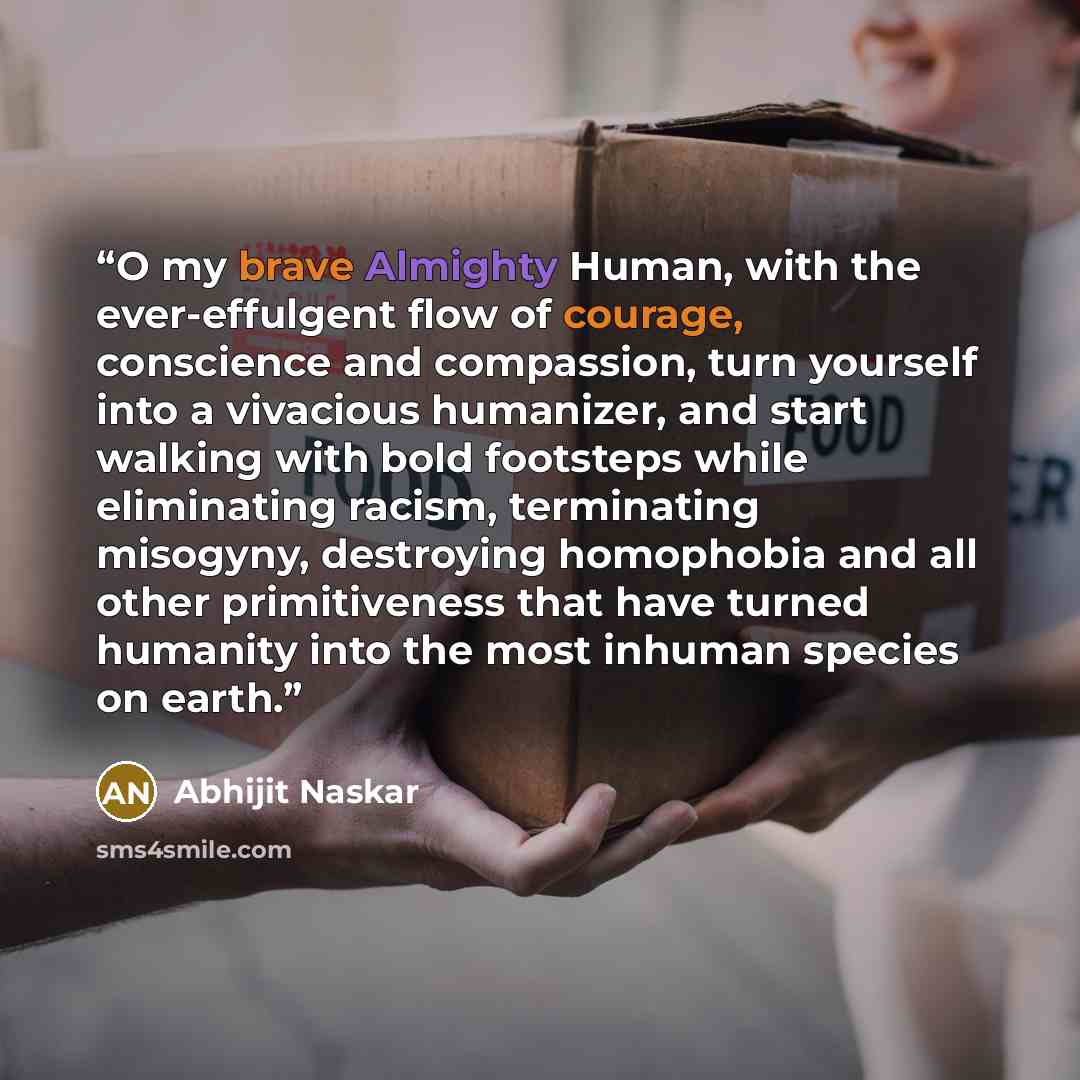 “O my brave Almighty Human, with the ever-effulgent flow of courage, conscience and compassion, turn yourself into a vivacious humanizer, and start walking with bold footsteps while eliminating racism, terminating misogyny, destroying homophobia and all other primitiveness that have turned humanity…” quote by Abhijit Naskar