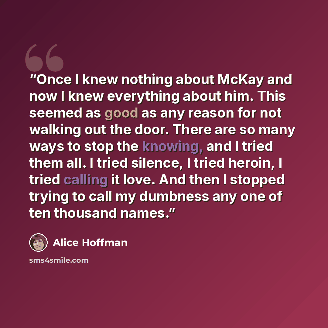 “Once I knew nothing about McKay and now I knew everything about him. This seemed as good as any reason for not walking out the door. There are so many ways to stop the knowing, and I tried them all. I tried silence, I tried heroin, I tried calling it love. And then I stopped trying to call my…” quote by Alice Hoffman