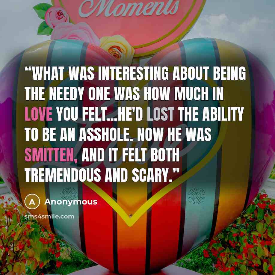 “What was interesting about being the needy one was how much in love you felt...He'd lost the ability to be an asshole. Now he was smitten, and it felt both tremendous and scary.” quote by Anonymous