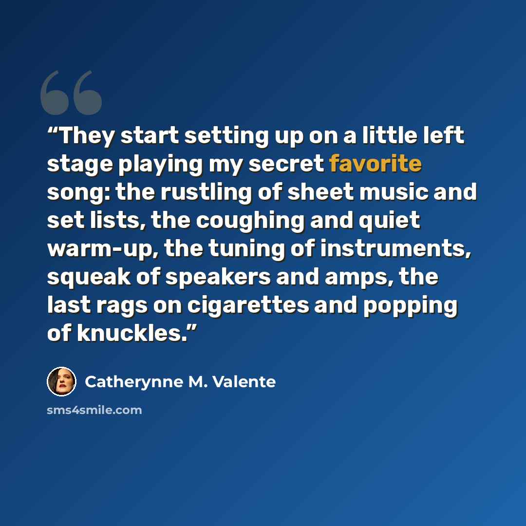 “They start setting up on a little left stage playing my secret favorite song: the rustling of sheet music and set lists, the coughing and quiet warm-up, the tuning of instruments, squeak of speakers and amps, the last rags on cigarettes and popping of knuckles.” quote by Catherynne M. Valente
