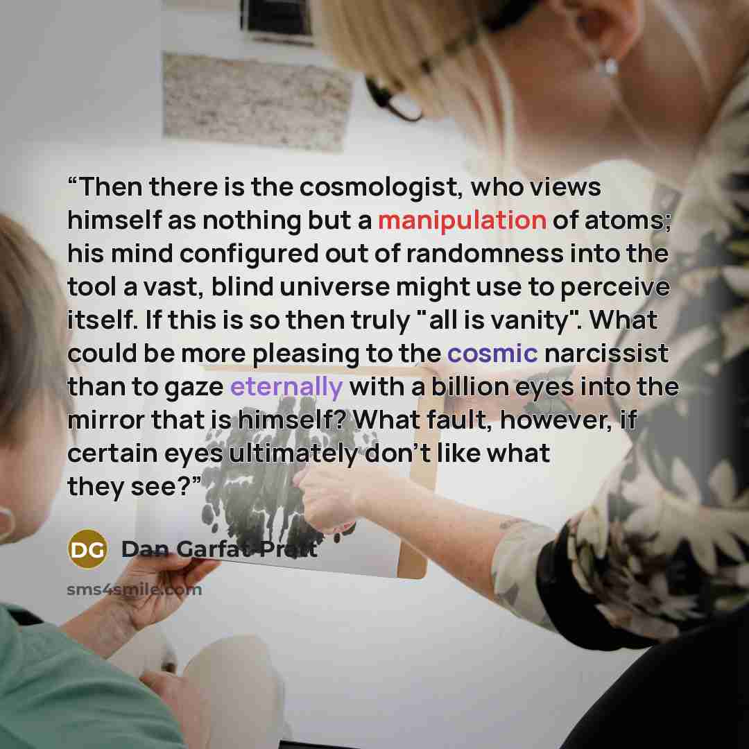 “Then there is the cosmologist, who views himself as nothing but a manipulation of atoms; his mind configured out of randomness into the tool a vast, blind universe might use to perceive itself. If this is so then truly "all is vanity". What could be more pleasing to the cosmic narcissist than to…” quote by Dan Garfat-Pratt
