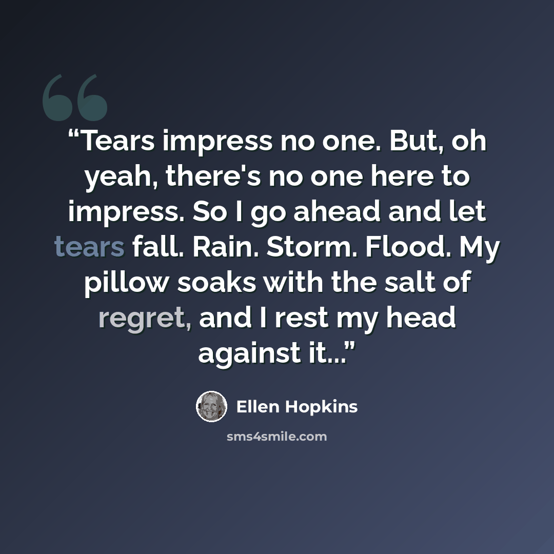 “Tears impress no one. But, oh yeah, there's no one here to impress. So I go ahead and let tears fall. Rain. Storm. Flood. My pillow soaks with the salt of regret, and I rest my head against it...” quote by Ellen Hopkins