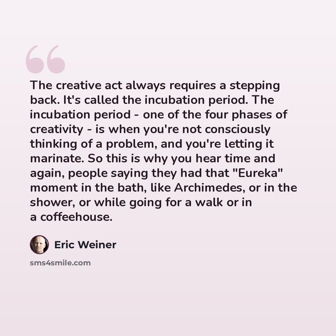 “The creative act always requires a stepping back. It's called the incubation period. The incubation period - one of the four phases of creativity - is when you're not consciously thinking of a problem, and you're letting it marinate. So this is why you hear time and again, people saying they had…” quote by Eric Weiner