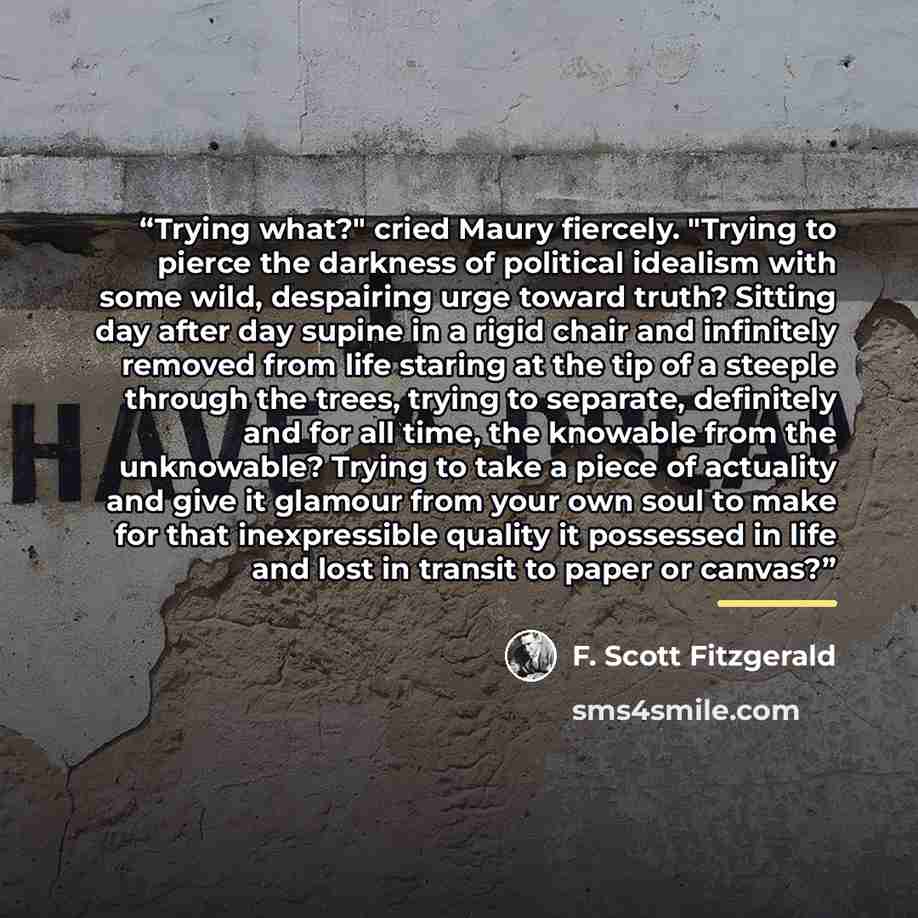 “Trying what?" cried Maury fiercely. "Trying to pierce the darkness of political idealism with some wild, despairing urge toward truth? Sitting day after day supine in a rigid chair and infinitely removed from life staring at the tip of a steeple through the trees, trying to separate, definitely…” quote by F. Scott Fitzgerald