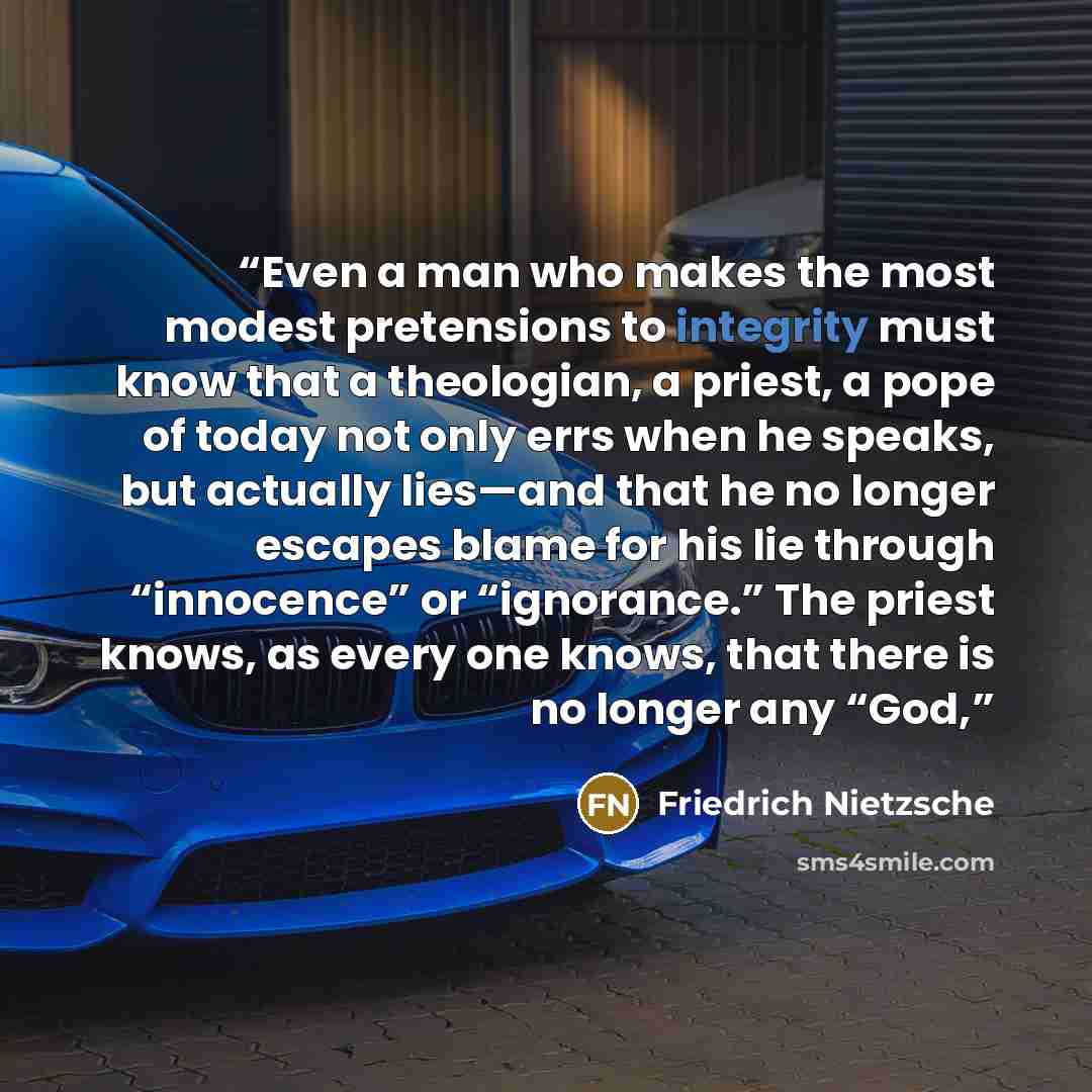 “Even a man who makes the most modest pretensions to integrity must know that a theologian, a priest, a pope of today not only errs when he speaks, but actually lies—and that he no longer escapes blame for his lie through “innocence” or “ignorance.” The priest knows, as every one knows, that there…” quote by Friedrich Nietzsche