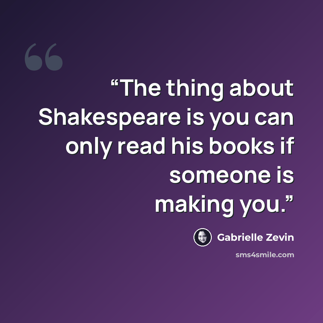 “The thing about Shakespeare is you can only read his books if someone is making you.” quote by Gabrielle Zevin
