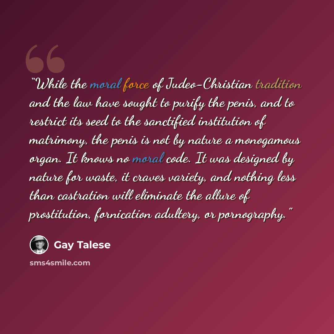 “While the moral force of Judeo-Christian tradition and the law have sought to purify the penis, and to restrict its seed to the sanctified institution of matrimony, the penis is not by nature a monogamous organ. It knows no moral code. It was designed by nature for waste, it craves variety, and…” quote by Gay Talese