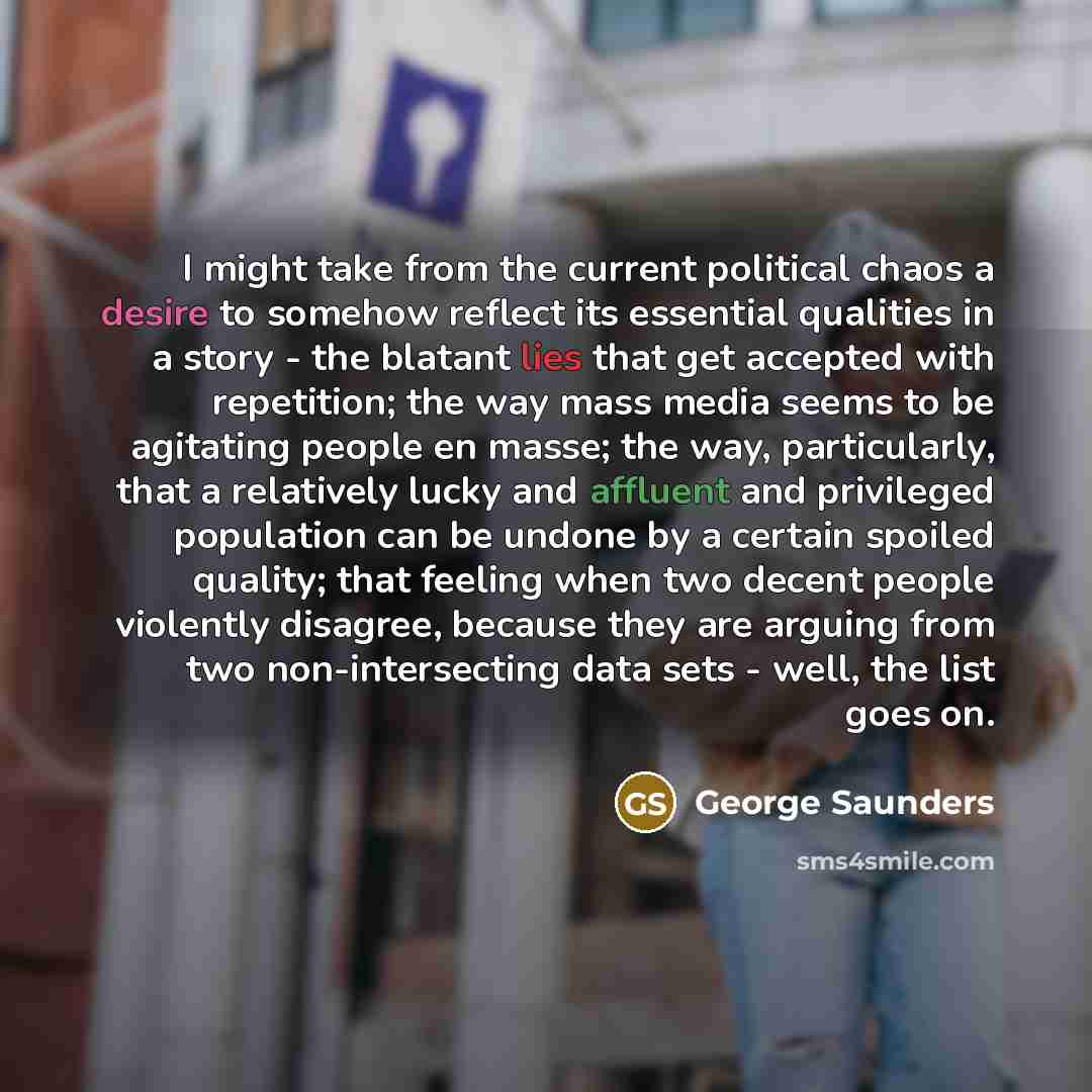 “I might take from the current political chaos a desire to somehow reflect its essential qualities in a story - the blatant lies that get accepted with repetition; the way mass media seems to be agitating people en masse; the way, particularly, that a relatively lucky and affluent and privileged…” quote by George Saunders