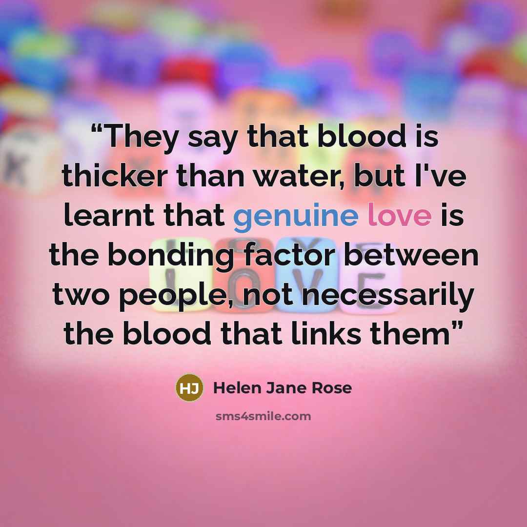 “They say that blood is thicker than water, but I've learnt that genuine love is the bonding factor between two people, not necessarily the blood that links them” quote by Helen Jane Rose