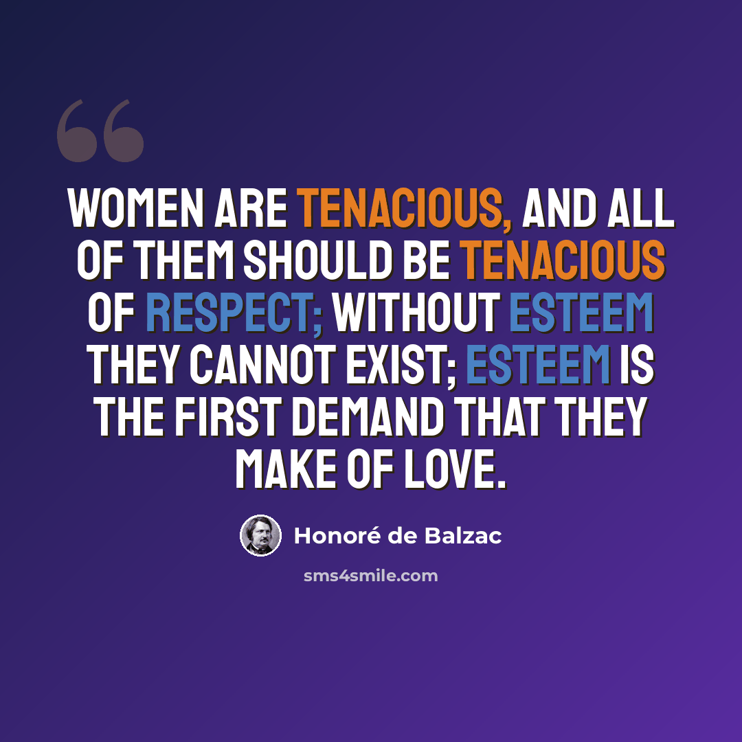 “Women are tenacious, and all of them should be tenacious of respect; without esteem they cannot exist; esteem is the first demand that they make of love.” quote by Honore de Balzac