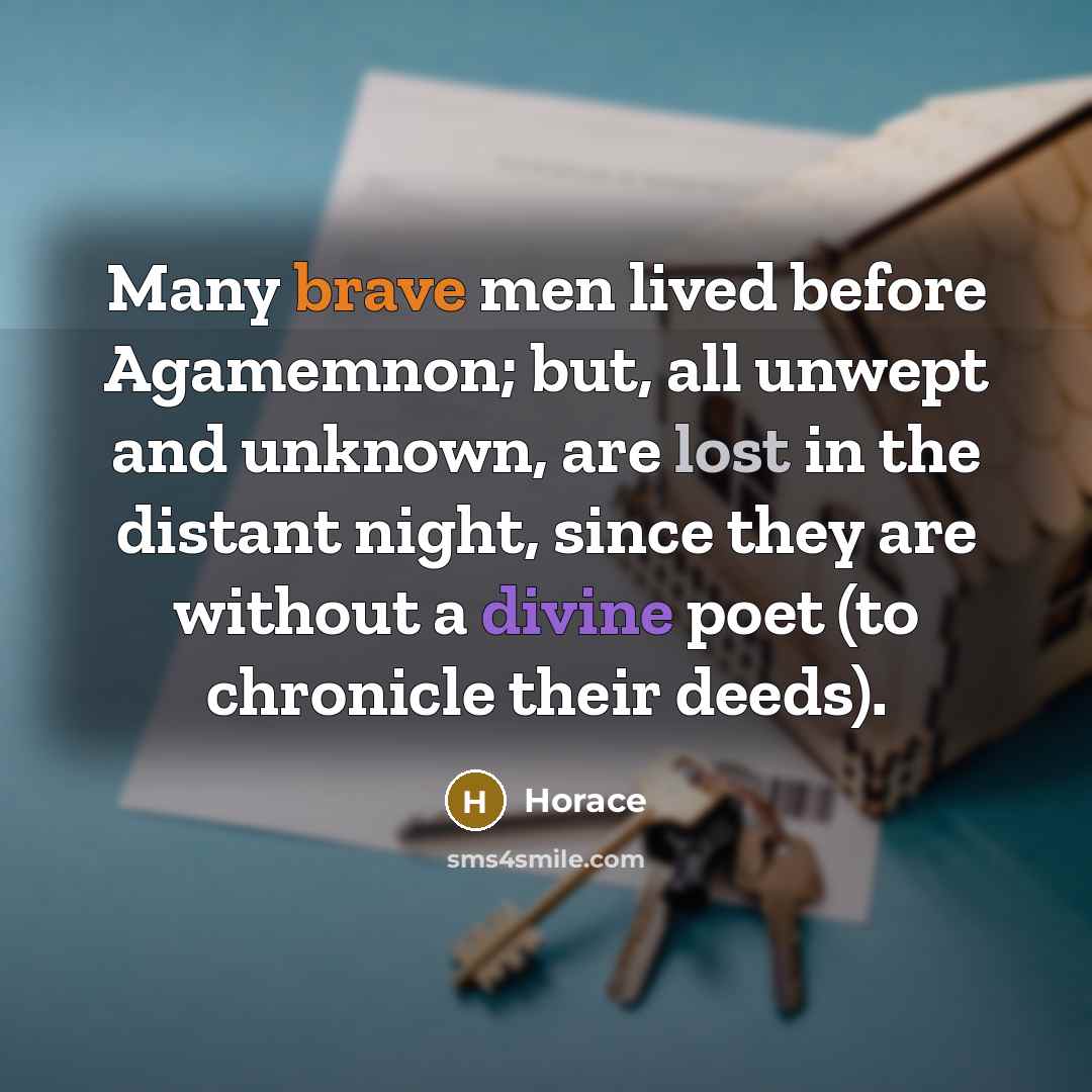 “Many brave men lived before Agamemnon; but, all unwept and unknown, are lost in the distant night, since they are without a divine poet (to chronicle their deeds).” quote by Horace