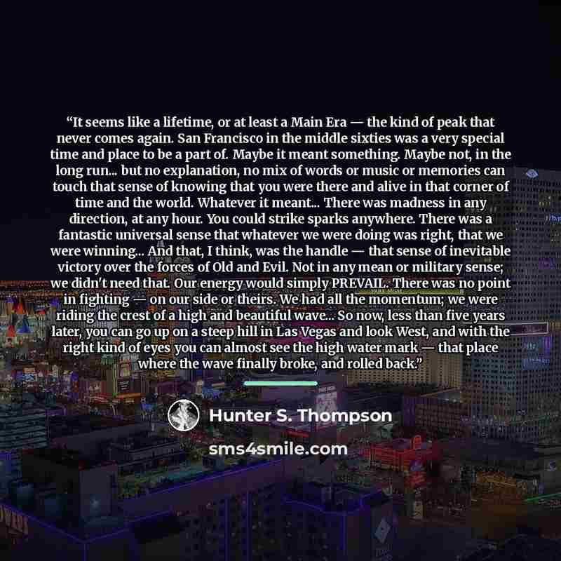 “It seems like a lifetime, or at least a Main Era — the kind of peak that never comes again. San Francisco in the middle sixties was a very special time and place to be a part of. Maybe it meant something. Maybe not, in the long run... but no explanation, no mix of words or music or memories can…” quote by Hunter S. Thompson