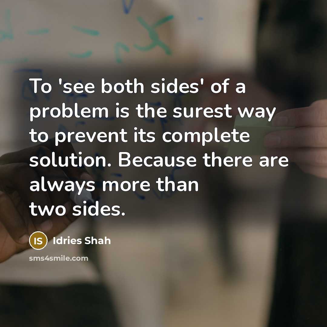 “To 'see both sides' of a problem is the surest way to prevent its complete solution. Because there are always more than two sides.” quote by Idries Shah