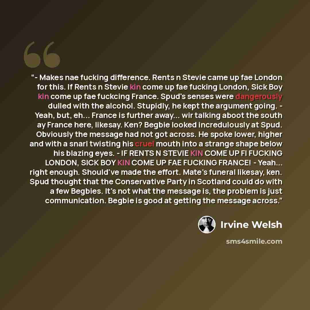“- Makes nae fucking difference. Rents n Stevie came up fae London for this. If Rents n Stevie kin come up fae fucking London, Sick Boy kin come up fae fuckcing France. Spud's senses were dangerously dulled with the alcohol. Stupidly, he kept the argument going. - Yeah, but, eh... France is further…” quote by Irvine Welsh