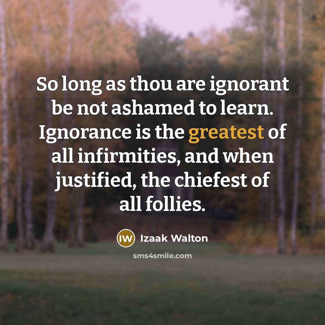 “So long as thou are ignorant be not ashamed to learn. Ignorance is the greatest of all infirmities, and when justified, the chiefest of all follies.” quote by Izaak Walton