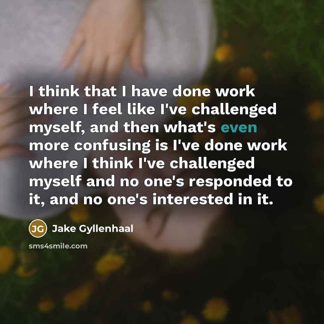 “I think that I have done work where I feel like I've challenged myself, and then what's even more confusing is I've done work where I think I've challenged myself and no one's responded to it, and no one's interested in it.” quote by Jake Gyllenhaal