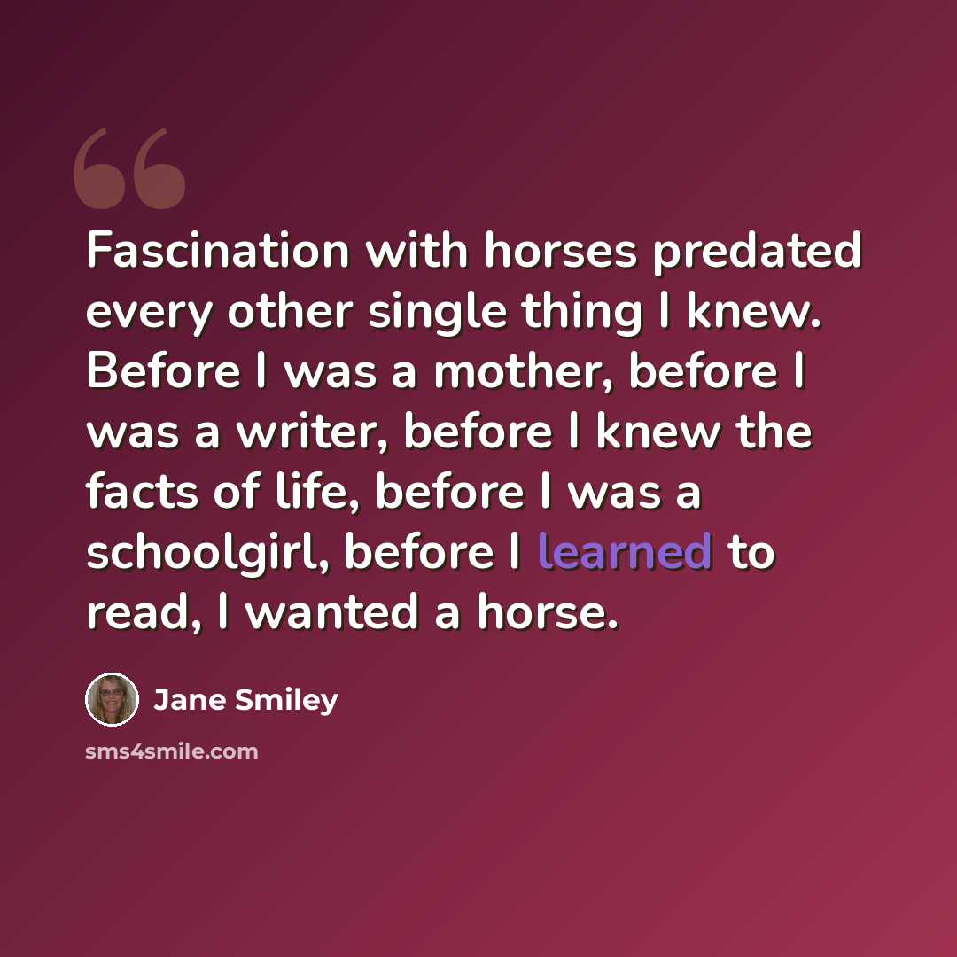 “Fascination with horses predated every other single thing I knew. Before I was a mother, before I was a writer, before I knew the facts of life, before I was a schoolgirl, before I learned to read, I wanted a horse.” quote by Jane Smiley