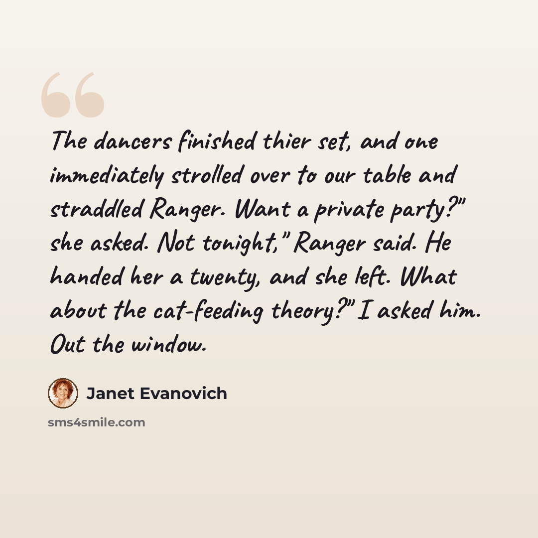 “The dancers finished thier set, and one immediately strolled over to our table and straddled Ranger. Want a private party?" she asked. Not tonight," Ranger said. He handed her a twenty, and she left. What about the cat-feeding theory?" I asked him. Out the window.” quote by Janet Evanovich