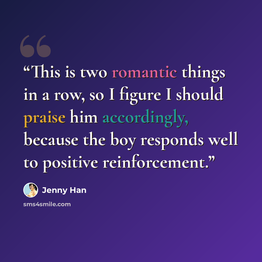 “This is two romantic things in a row, so I figure I should praise him accordingly, because the boy responds well to positive reinforcement.” quote by Jenny Han