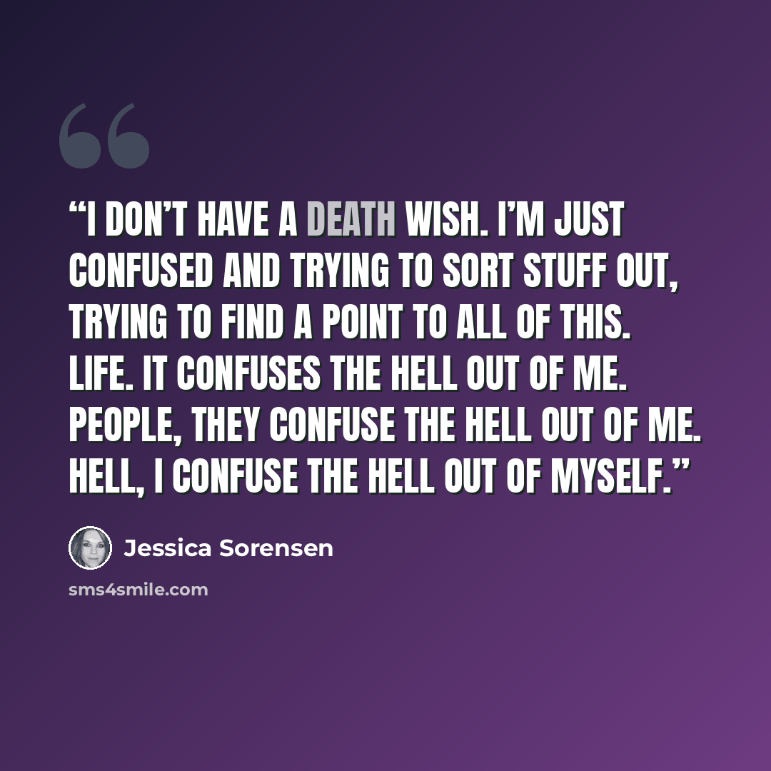 “I don’t have a death wish. I’m just confused and trying to sort stuff out, trying to find a point to all of this. Life. It confuses the hell out of me. People, they confuse the hell out of me. Hell, I confuse the hell out of myself.” quote by Jessica Sorensen
