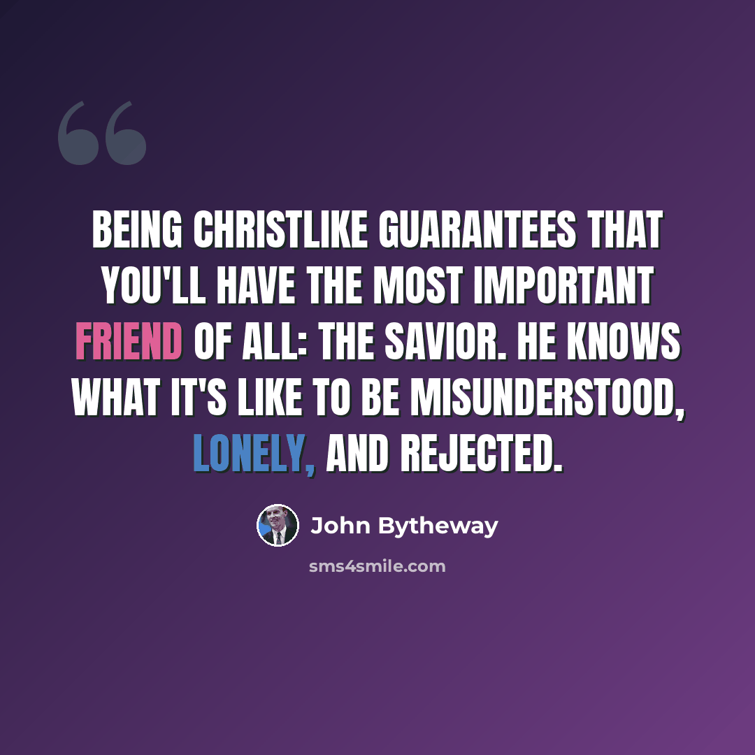 “Being Christlike guarantees that you'll have the most important friend of all: the Savior. He knows what it's like to be misunderstood, lonely, and rejected.” quote by John Bytheway