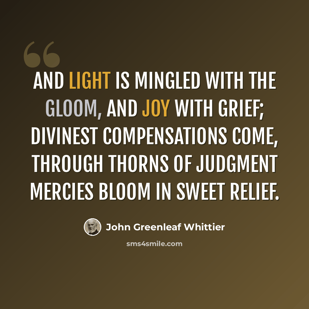 “And light is mingled with the gloom, And joy with grief; Divinest compensations come, Through thorns of judgment mercies bloom In sweet relief.” quote by John Greenleaf Whittier