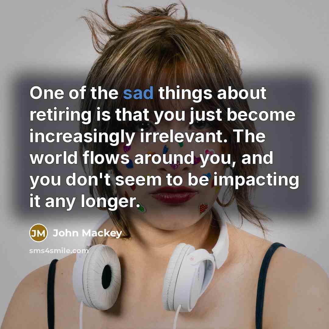 “One of the sad things about retiring is that you just become increasingly irrelevant. The world flows around you, and you don't seem to be impacting it any longer.” quote by John Mackey
