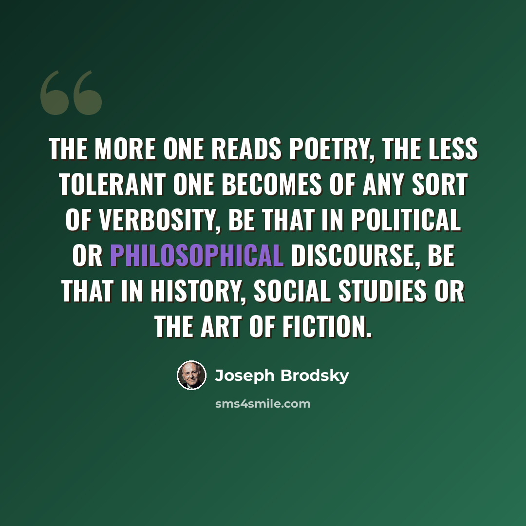 “The more one reads poetry, the less tolerant one becomes of any sort of verbosity, be that in political or philosophical discourse, be that in history, social studies or the art of fiction.” quote by Joseph Brodsky