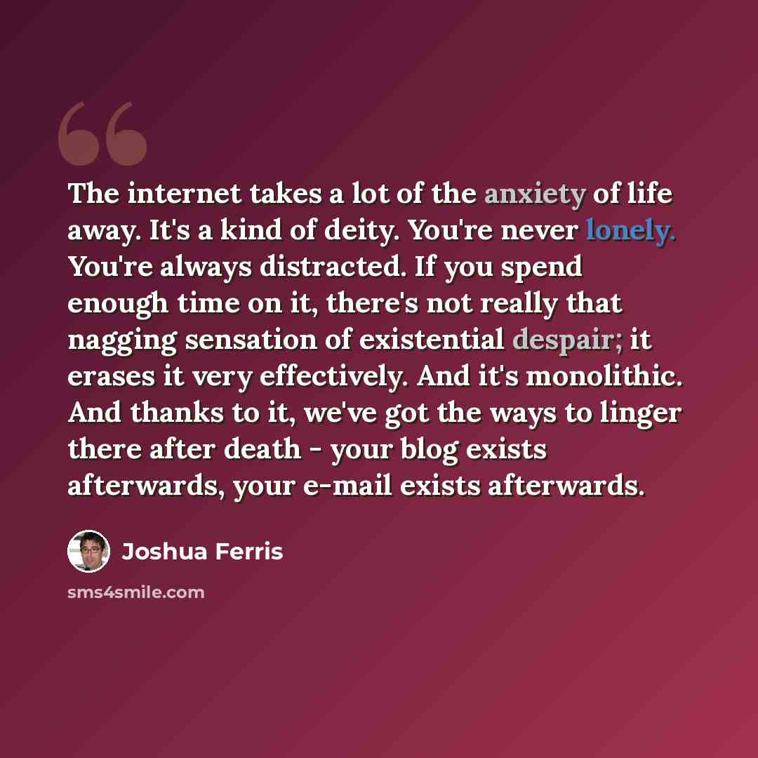 “The internet takes a lot of the anxiety of life away. It's a kind of deity. You're never lonely. You're always distracted. If you spend enough time on it, there's not really that nagging sensation of existential despair; it erases it very effectively. And it's monolithic. And thanks to it, we've…” quote by Joshua Ferris