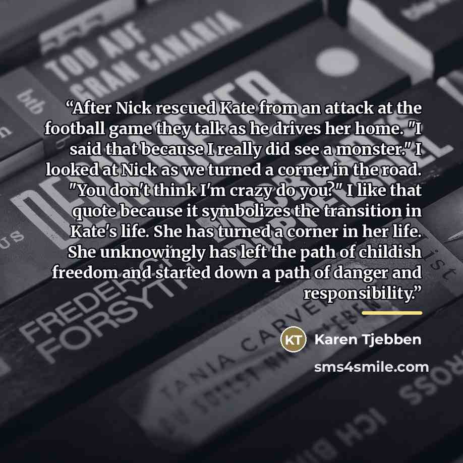 “After Nick rescued Kate from an attack at the football game they talk as he drives her home. "I said that because I really did see a monster." I looked at Nick as we turned a corner in the road. "You don't think I'm crazy do you?" I like that quote because it symbolizes the transition in Kate's…” quote by Karen Tjebben