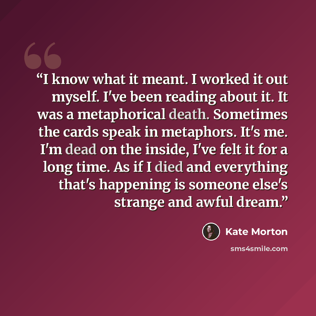 “I know what it meant. I worked it out myself. I've been reading about it. It was a metaphorical death. Sometimes the cards speak in metaphors. It's me. I'm dead on the inside, I've felt it for a long time. As if I died and everything that's happening is someone else's strange and awful dream.” quote by Kate Morton