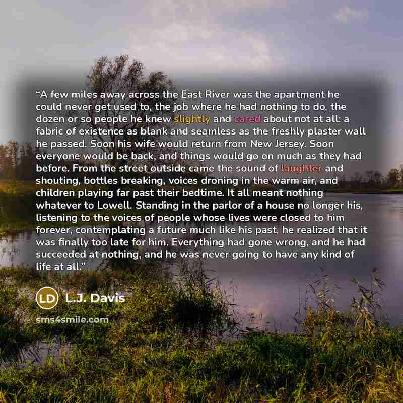 “A few miles away across the East River was the apartment he could never get used to, the job where he had nothing to do, the dozen or so people he knew slightly and cared about not at all: a fabric of existence as blank and seamless as the freshly plaster wall he passed. Soon his wife would return…” quote by L.J. Davis