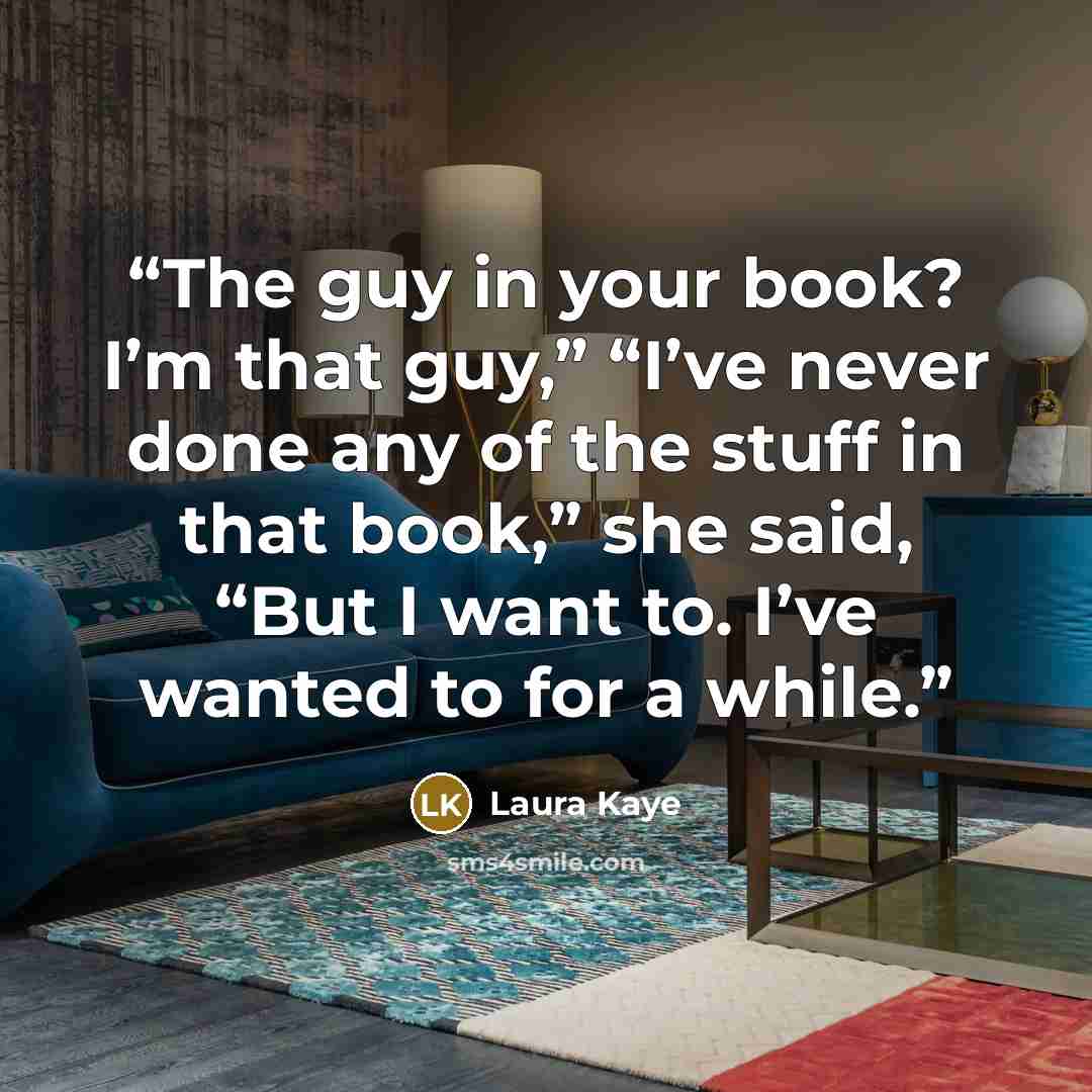 “The guy in your book? I’m that guy,” “I’ve never done any of the stuff in that book,” she said, “But I want to. I’ve wanted to for a while.” quote by Laura Kaye