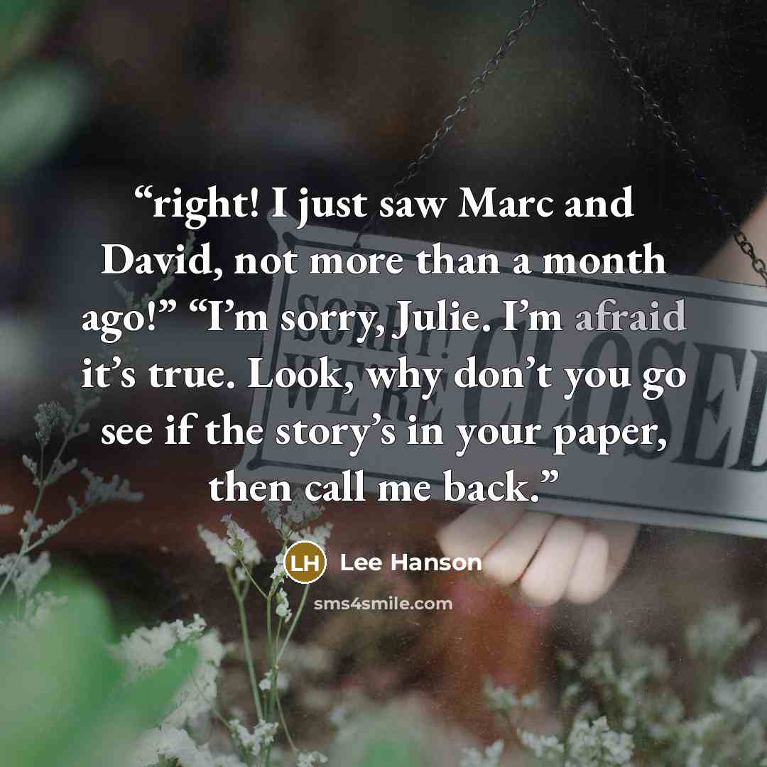 “right! I just saw Marc and David, not more than a month ago!” “I’m sorry, Julie. I’m afraid it’s true. Look, why don’t you go see if the story’s in your paper, then call me back.” quote by Lee Hanson