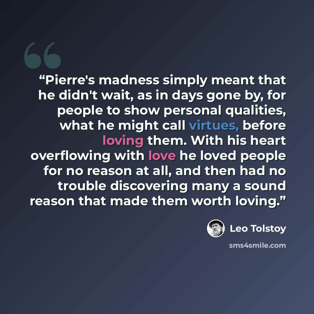 “Pierre's madness simply meant that he didn't wait, as in days gone by, for people to show personal qualities, what he might call virtues, before loving them. With his heart overflowing with love he loved people for no reason at all, and then had no trouble discovering many a sound reason that made…” quote by Leo Tolstoy