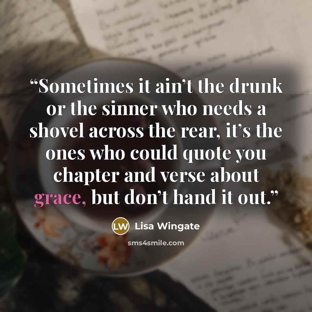 “Sometimes it ain’t the drunk or the sinner who needs a shovel across the rear, it’s the ones who could quote you chapter and verse about grace, but don’t hand it out.” quote by Lisa Wingate