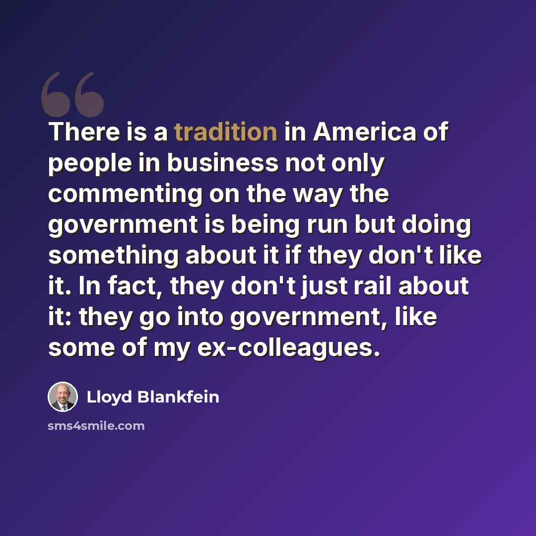 “There is a tradition in America of people in business not only commenting on the way the government is being run but doing something about it if they don't like it. In fact, they don't just rail about it: they go into government, like some of my ex-colleagues.” quote by Lloyd Blankfein