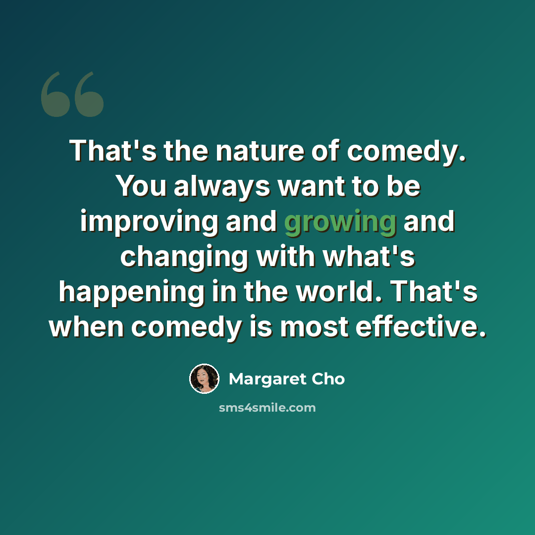 “That's the nature of comedy. You always want to be improving and growing and changing with what's happening in the world. That's when comedy is most effective.” quote by Margaret Cho