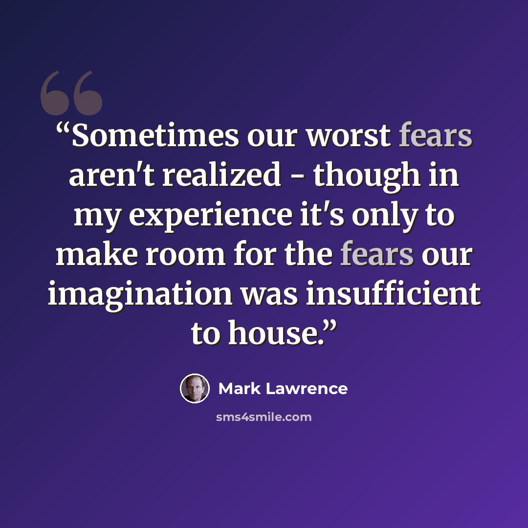 “Sometimes our worst fears aren't realized - though in my experience it's only to make room for the fears our imagination was insufficient to house.” quote by Mark Lawrence