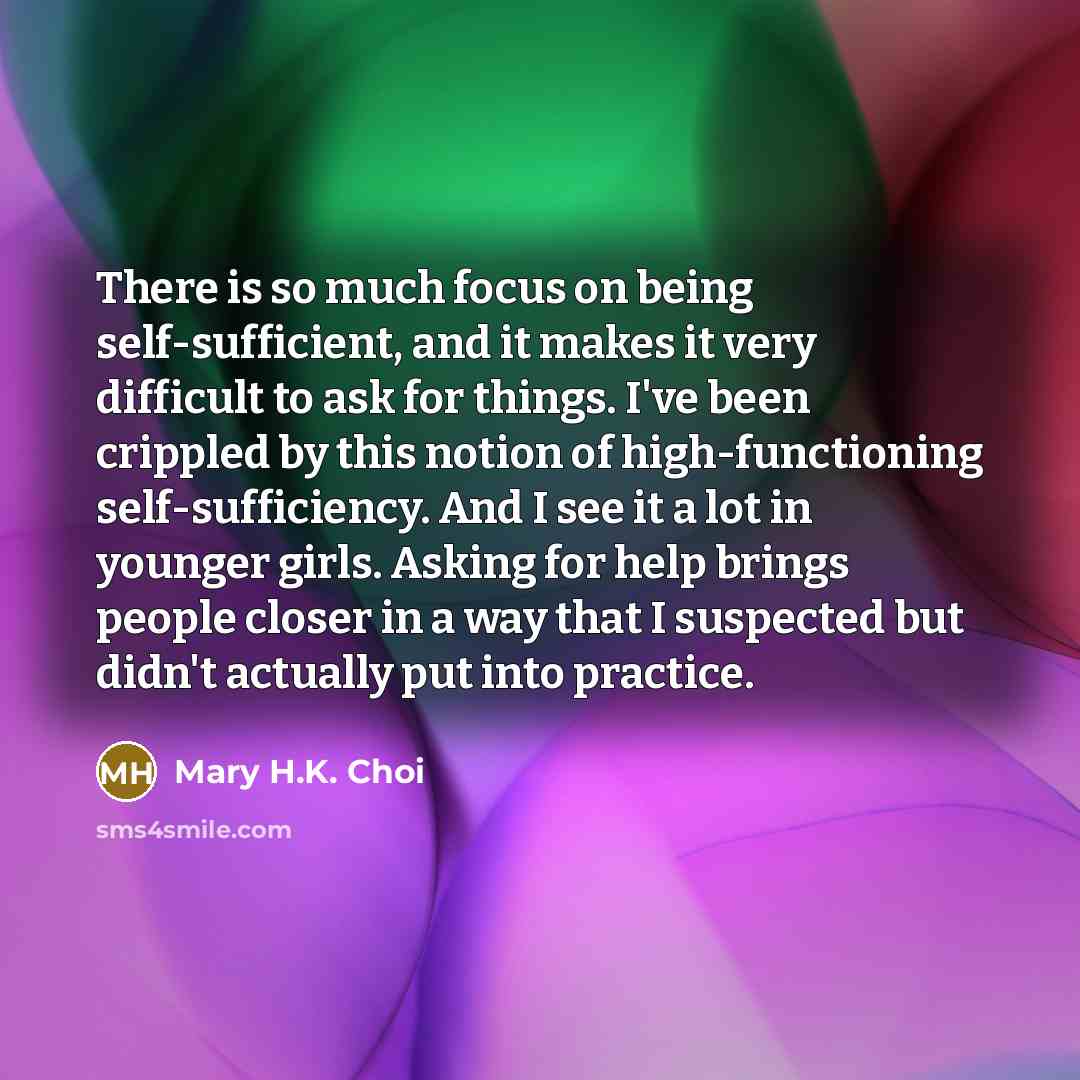 “There is so much focus on being self-sufficient, and it makes it very difficult to ask for things. I've been crippled by this notion of high-functioning self-sufficiency. And I see it a lot in younger girls. Asking for help brings people closer in a way that I suspected but didn't actually put…” quote by Mary H.K. Choi