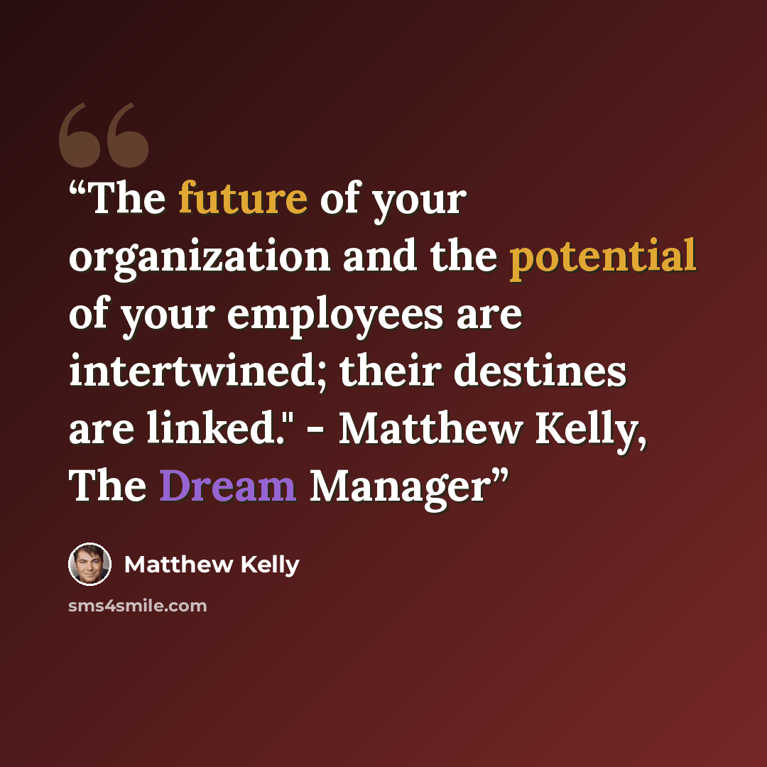 “The future of your organization and the potential of your employees are intertwined; their destines are linked." - Matthew Kelly, The Dream Manager” quote by Matthew Kelly