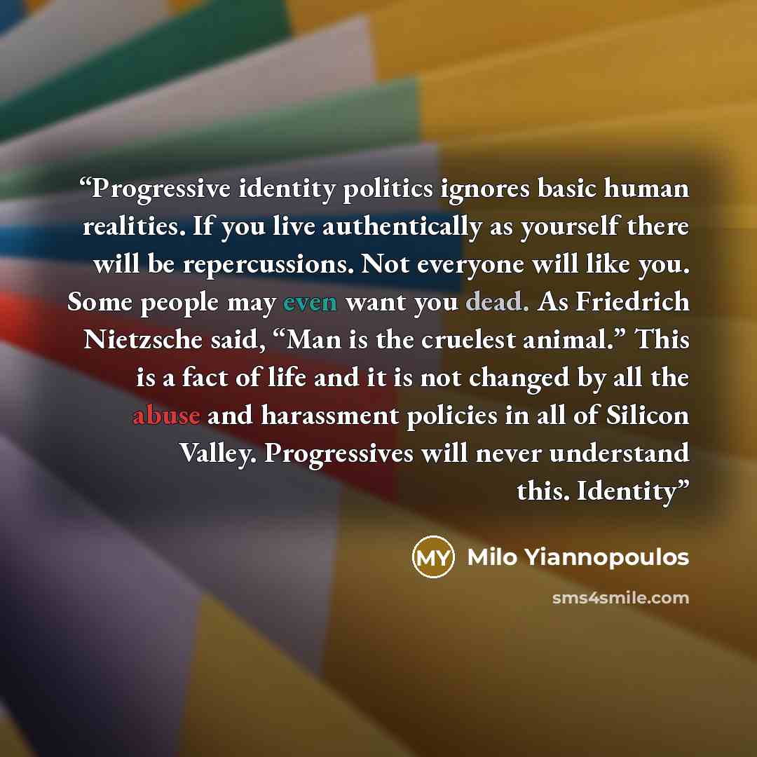 “Progressive identity politics ignores basic human realities. If you live authentically as yourself there will be repercussions. Not everyone will like you. Some people may even want you dead. As Friedrich Nietzsche said, “Man is the cruelest animal.” This is a fact of life and it is not changed by…” quote by Milo Yiannopoulos
