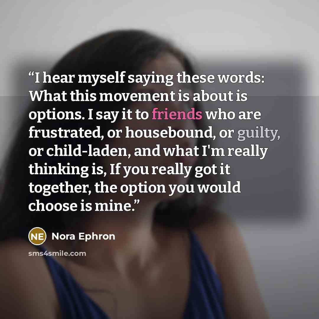 “I hear myself saying these words: What this movement is about is options. I say it to friends who are frustrated, or housebound, or guilty, or child-laden, and what I'm really thinking is, If you really got it together, the option you would choose is mine.” quote by Nora Ephron