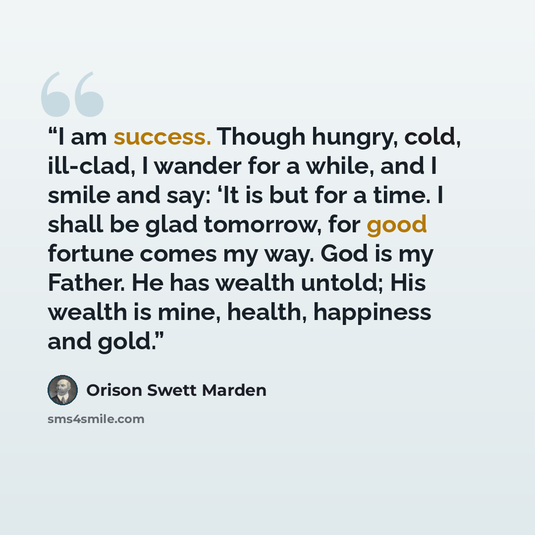 “I am success. Though hungry, cold, ill-clad, I wander for a while, and I smile and say: ‘It is but for a time. I shall be glad tomorrow, for good fortune comes my way. God is my Father. He has wealth untold; His wealth is mine, health, happiness and gold.” quote by Orison Swett Marden
