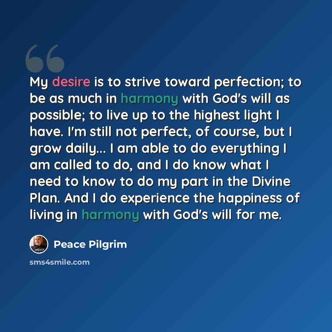 “My desire is to strive toward perfection; to be as much in harmony with God's will as possible; to live up to the highest light I have. I'm still not perfect, of course, but I grow daily... I am able to do everything I am called to do, and I do know what I need to know to do my part in the Divine…” quote by Peace Pilgrim