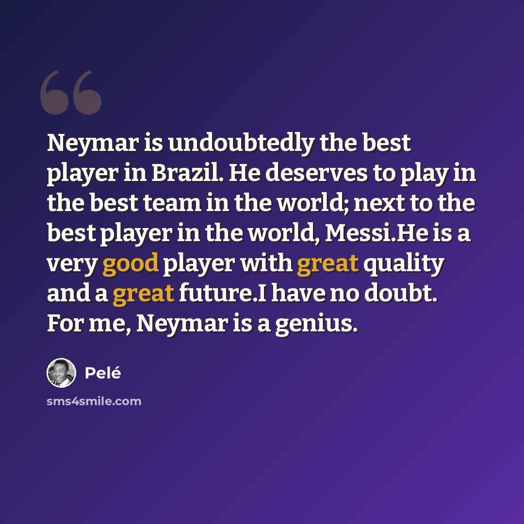 “Neymar is undoubtedly the best player in Brazil. He deserves to play in the best team in the world; next to the best player in the world, Messi.He is a very good player with great quality and a great future.I have no doubt. For me, Neymar is a genius.” quote by Pele