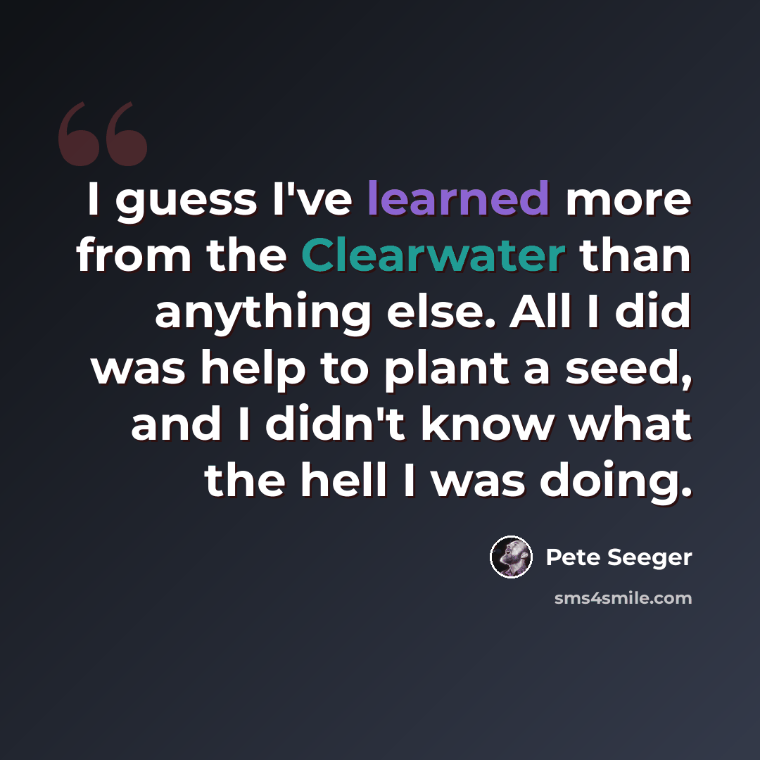 “I guess I've learned more from the Clearwater than anything else. All I did was help to plant a seed, and I didn't know what the hell I was doing.” quote by Pete Seeger