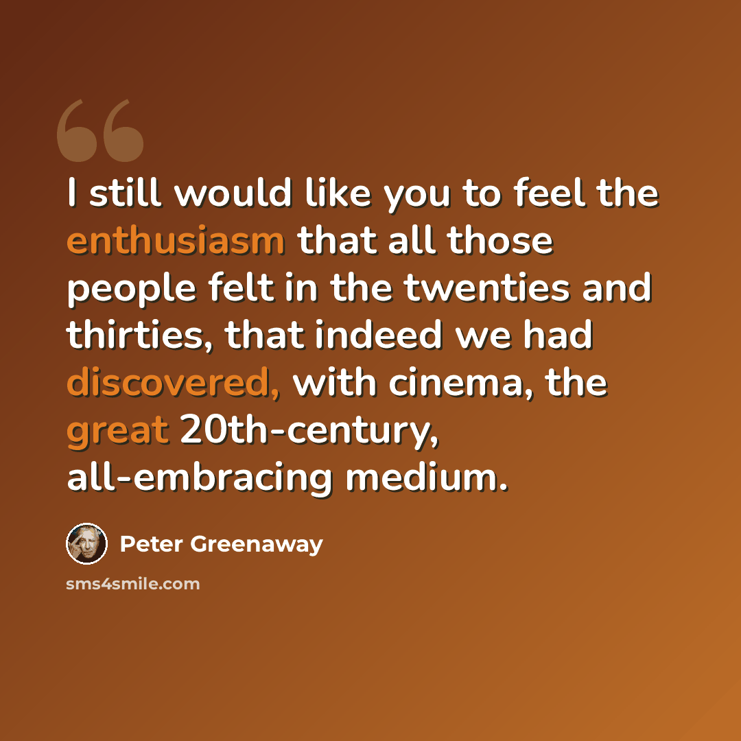 “I still would like you to feel the enthusiasm that all those people felt in the twenties and thirties, that indeed we had discovered, with cinema, the great 20th-century, all-embracing medium.” quote by Peter Greenaway