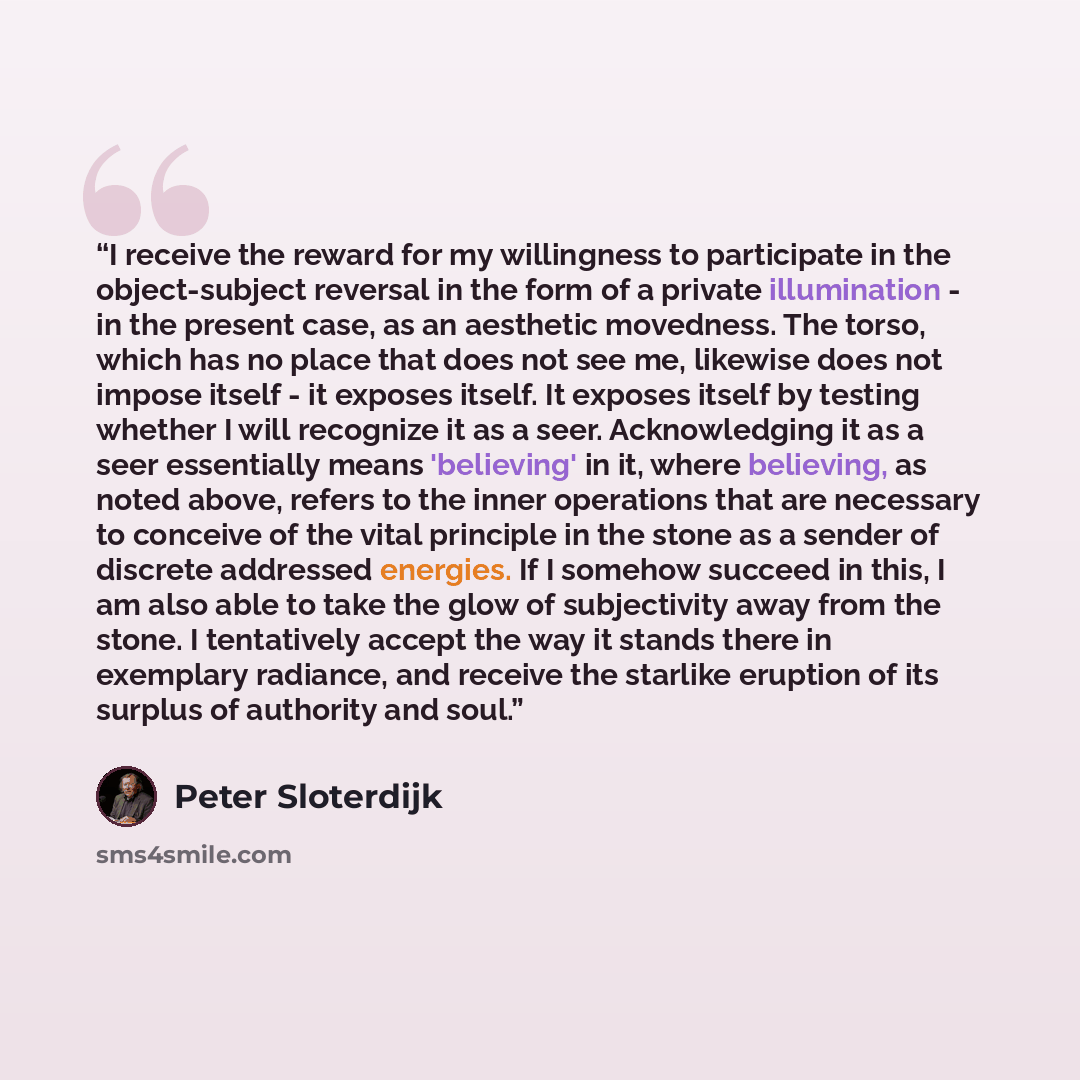 “I receive the reward for my willingness to participate in the object-subject reversal in the form of a private illumination - in the present case, as an aesthetic movedness. The torso, which has no place that does not see me, likewise does not impose itself - it exposes itself. It exposes itself…” quote by Peter Sloterdijk